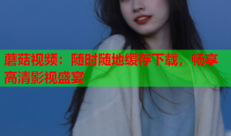 蘑菇视频：随时随地缓存下载，畅享高清影视盛宴
