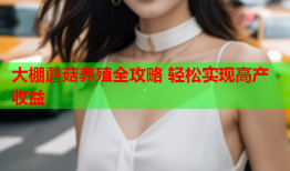 大棚蘑菇养殖全攻略 轻松实现高产收益