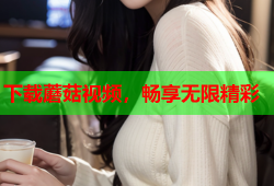 下载蘑菇视频，畅享无限精彩