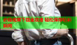 蘑菇视频下载全攻略 轻松保存精彩瞬间