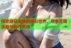 探索蘑菇视频的精彩世界，尽享无限乐趣与创作灵感