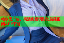 畅享无广告、高清离线观影的蘑菇视频APP下载