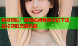 畅享精彩：蘑菇视频老版本机下载，轻松获取无限乐趣