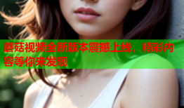 蘑菇视频全新版本震撼上线，精彩内容等你来发现