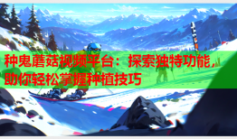 种鬼蘑菇视频平台：探索独特功能，助你轻松掌握种植技巧