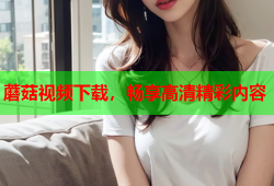 蘑菇视频下载，畅享高清精彩内容
