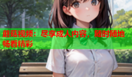 蘑菇视频：尽享成人内容，随时随地畅看精彩