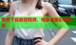 免费下载蘑菇视频，畅享海量影视资源