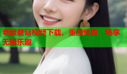 老版蘑菇视频下载，重温经典，畅享无限乐趣
