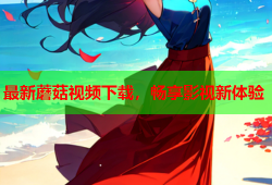 最新蘑菇视频下载，畅享影视新体验