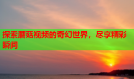 探索蘑菇视频的奇幻世界，尽享精彩瞬间