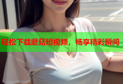 轻松下载蘑菇短视频，畅享精彩瞬间