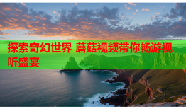 探索奇幻世界 蘑菇视频带你畅游视听盛宴