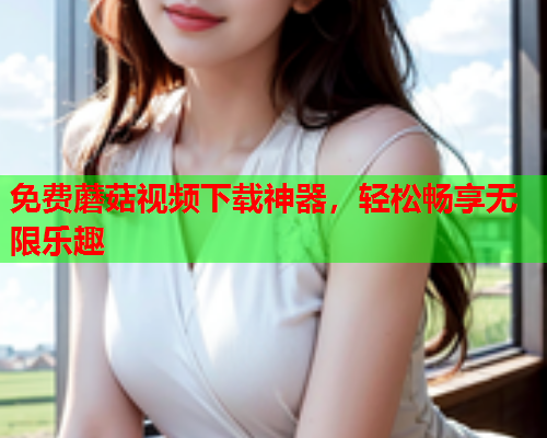 免费蘑菇视频下载神器，轻松畅享无限乐趣