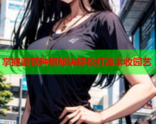 掌握蘑菇种植秘诀轻松打造丰收园艺