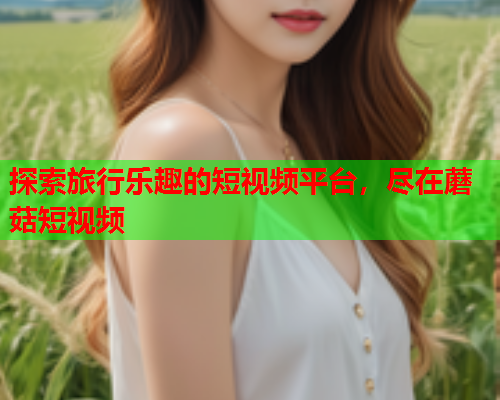 探索旅行乐趣的短视频平台，尽在蘑菇短视频