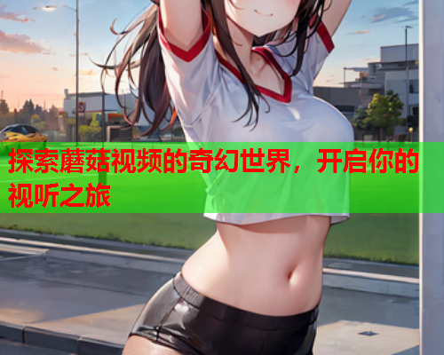 探索蘑菇视频的奇幻世界，开启你的视听之旅