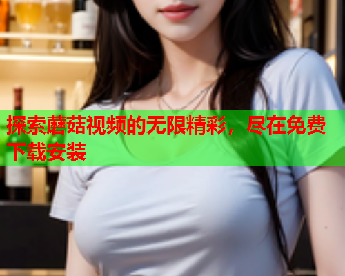 探索蘑菇视频的无限精彩，尽在免费下载安装