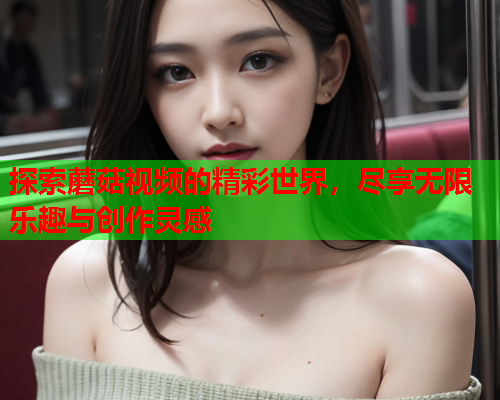 探索蘑菇视频的精彩世界，尽享无限乐趣与创作灵感
