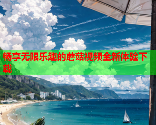 畅享无限乐趣的蘑菇视频全新体验下载