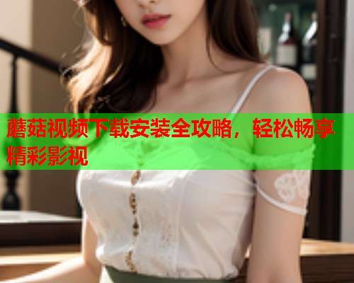 蘑菇视频下载安装全攻略，轻松畅享精彩影视