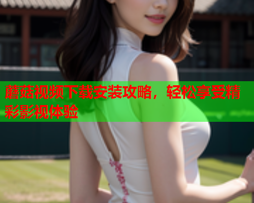 蘑菇视频下载安装攻略，轻松享受精彩影视体验