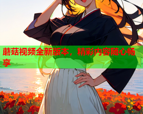 蘑菇视频全新版本，精彩内容随心畅享