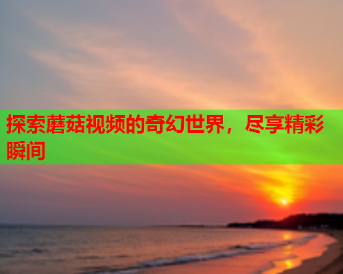探索蘑菇视频的奇幻世界，尽享精彩瞬间