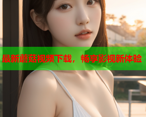 最新蘑菇视频下载，畅享影视新体验
