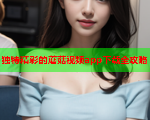 独特精彩的蘑菇视频app下载全攻略