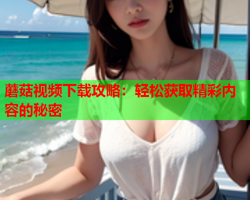 蘑菇视频下载攻略：轻松获取精彩内容的秘密