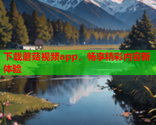 下载蘑菇视频app，畅享精彩内容新体验