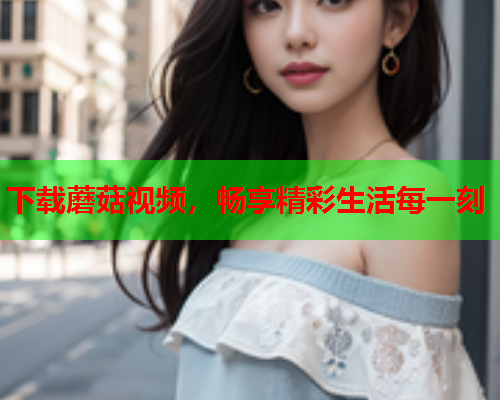 下载蘑菇视频，畅享精彩生活每一刻