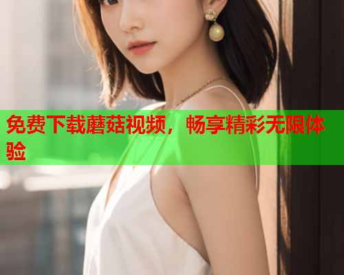 免费下载蘑菇视频，畅享精彩无限体验