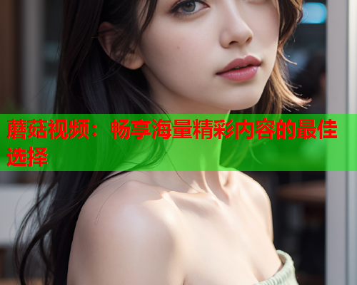 蘑菇视频：畅享海量精彩内容的最佳选择
