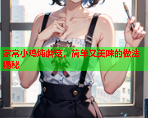 家常小鸡炖蘑菇，简单又美味的做法揭秘