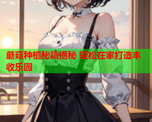 蘑菇种植秘籍揭秘 轻松在家打造丰收乐园