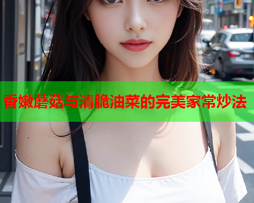 香嫩蘑菇与清脆油菜的完美家常炒法