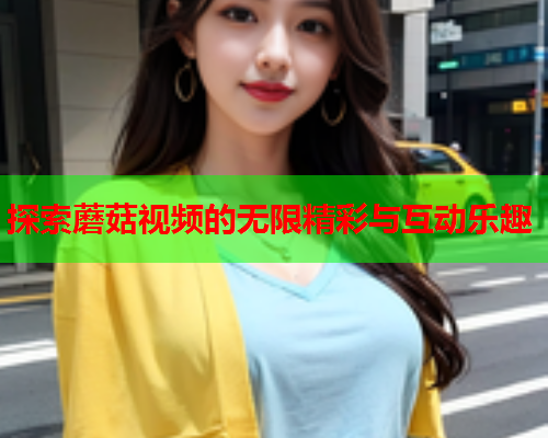 探索蘑菇视频的无限精彩与互动乐趣