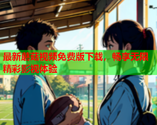 最新蘑菇视频免费版下载，畅享无限精彩影视体验