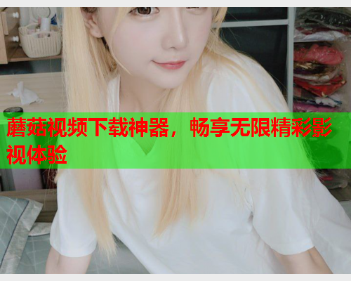 蘑菇视频下载神器，畅享无限精彩影视体验