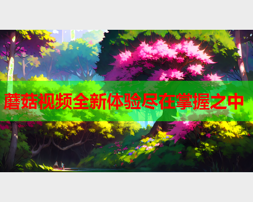 蘑菇视频全新体验尽在掌握之中