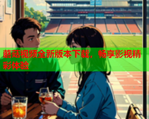 蘑菇视频全新版本下载，畅享影视精彩体验