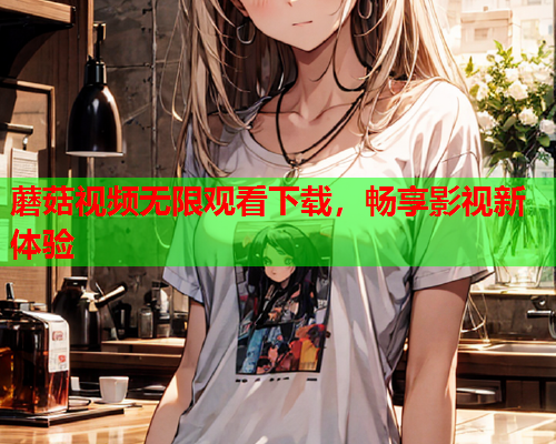 蘑菇视频无限观看下载，畅享影视新体验
