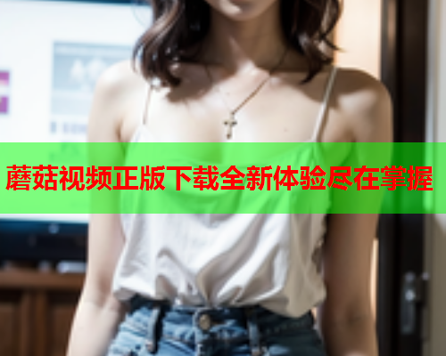 蘑菇视频正版下载全新体验尽在掌握