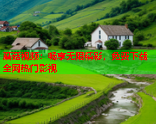 蘑菇视频：畅享无限精彩，免费下载全网热门影视