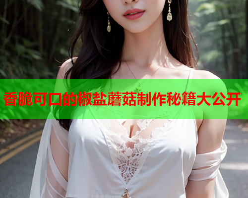 香脆可口的椒盐蘑菇制作秘籍大公开