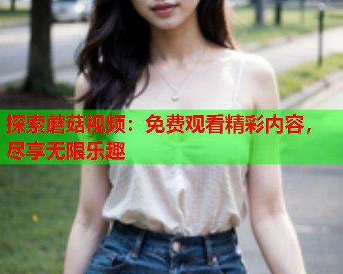 探索蘑菇视频：免费观看精彩内容，尽享无限乐趣