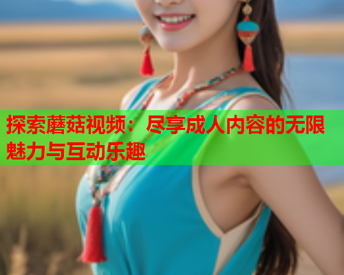 探索蘑菇视频：尽享成人内容的无限魅力与互动乐趣