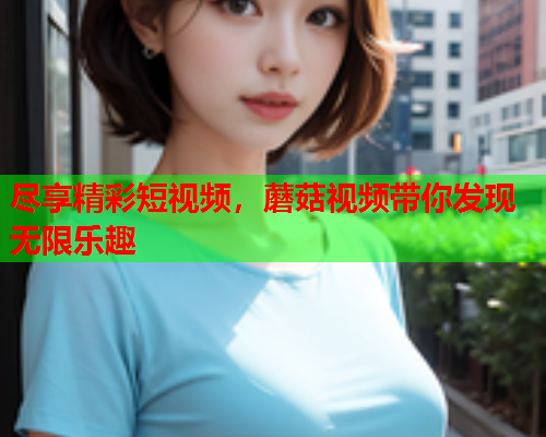 尽享精彩短视频，蘑菇视频带你发现无限乐趣